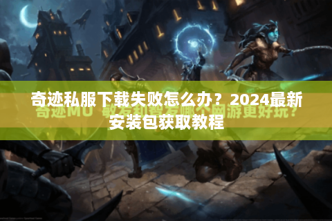 奇迹私服下载失败怎么办？2024最新安装包获取教程