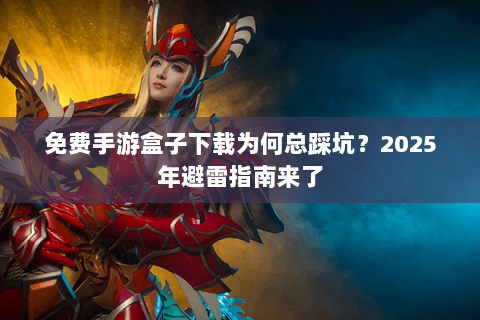 免费手游盒子下载为何总踩坑？2025年避雷指南来了